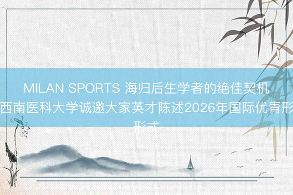 MILAN SPORTS 海归后生学者的绝佳契机！西南医科大学诚邀大家英才陈述2026年国际优青形式
