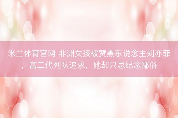 米兰体育官网 非洲女孩被赞黑东说念主刘亦菲,富二代列队追求,她却只思纪念鄙俗