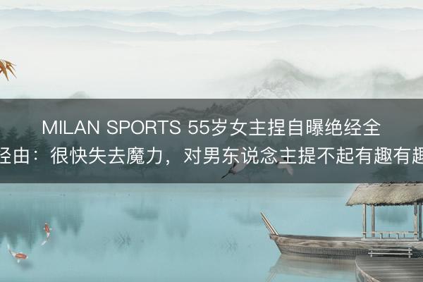 MILAN SPORTS 55岁女主捏自曝绝经全经由:很快失去魔力,对男东说念主提不起有趣有趣