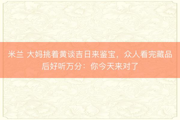 米兰 大妈挑着黄谈吉日来鉴宝，众人看完藏品后好听万分：你今天来对了
