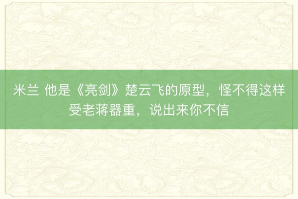 米兰 他是《亮剑》楚云飞的原型，怪不得这样受老蒋器重，说出来你不信