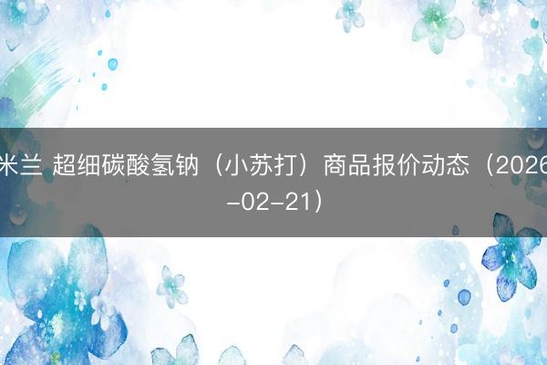 米兰 超细碳酸氢钠（小苏打）商品报价动态（2026-02-21）