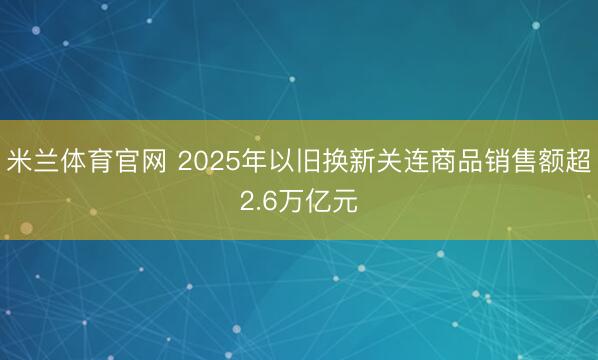 米兰体育官网 2025年以旧换新关连商品销售额超2.6万亿元