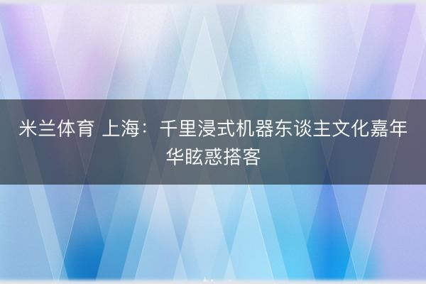 米兰体育 上海：千里浸式机器东谈主文化嘉年华眩惑搭客
