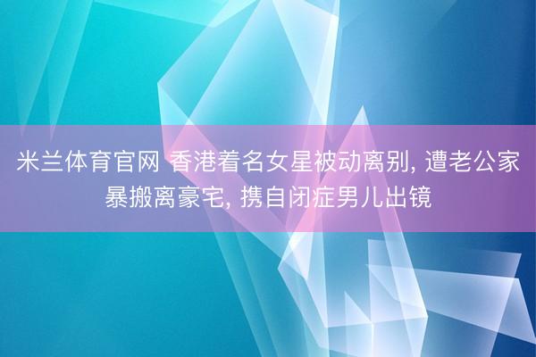 米兰体育官网 香港着名女星被动离别, 遭老公家暴搬离豪宅, 携自闭症男儿出镜