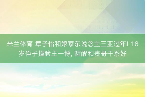 米兰体育 章子怡和娘家东说念主三亚过年! 18岁侄子撞脸王一博， 醒醒和表哥干系好