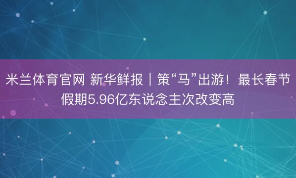 米兰体育官网 新华鲜报｜策“马”出游！最长春节假期5.96亿东说念主次改变高