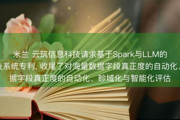米兰 云筑信息科技请求基于Spark与LLM的字段真正度评估次序及系统专利， 收尾了对海量数据字段真正度的自动化、畛域化与智能化评估