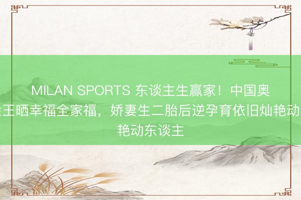 MILAN SPORTS 东谈主生赢家！中国奥运五金王晒幸福全家福，娇妻生二胎后逆孕育依旧灿艳动东谈主