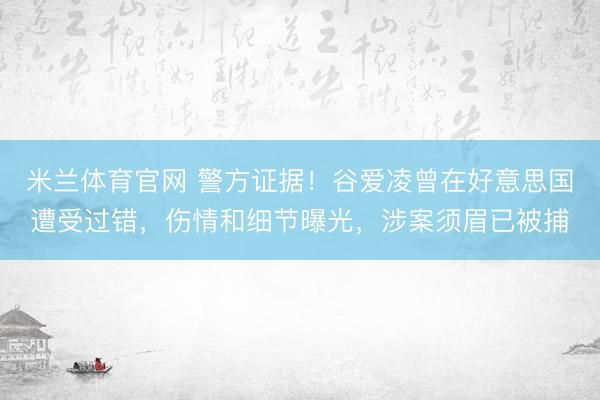 米兰体育官网 警方证据！谷爱凌曾在好意思国遭受过错，伤情和细节曝光，涉案须眉已被捕