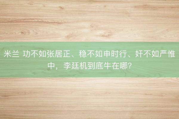 米兰 功不如张居正、稳不如申时行、奸不如严惟中,李廷机到底牛在哪?
