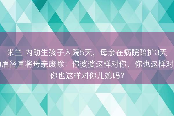 米兰 内助生孩子入院5天，母亲在病院陪护3天吵3天，须眉径直将母亲废除：你婆婆这样对你，你也这样对你儿媳吗？